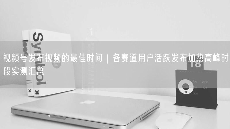 视频号发布视频的最佳时间｜各赛道用户活跃发布加热高峰时段实测汇总