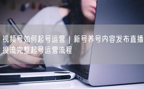 视频号如何起号运营｜新号养号内容发布直播投流完整起号运营流程