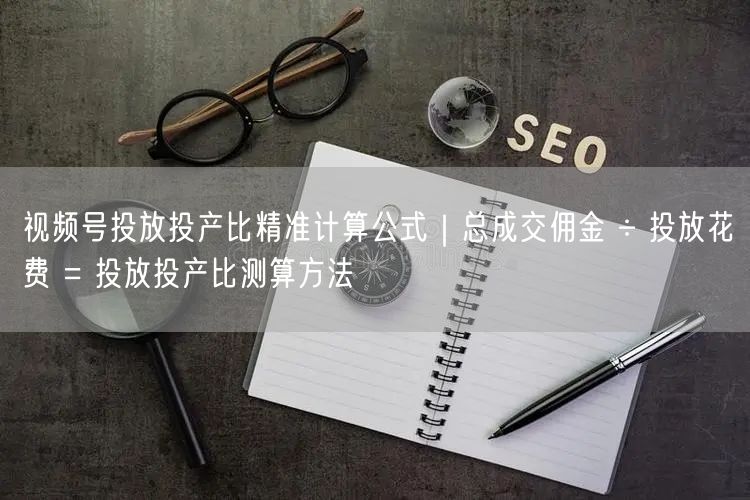 视频号投放投产比精准计算公式｜总成交佣金 ÷ 投放花费 = 投放投产比测算方法