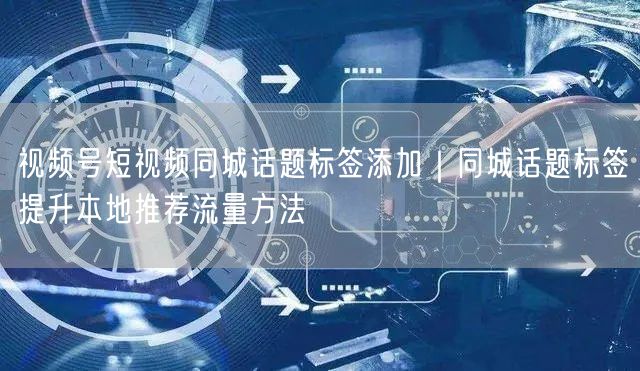 视频号短视频同城话题标签添加｜同城话题标签提升本地推荐流量方法