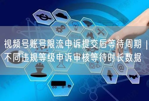视频号账号限流申诉提交后等待周期｜不同违规等级申诉审核等待时长数据