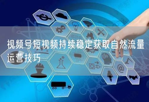 视频号短视频持续稳定获取自然流量运营技巧