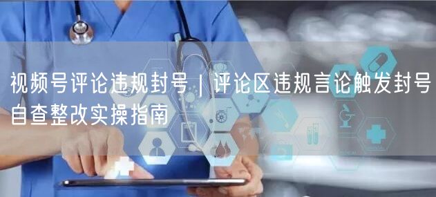 视频号评论违规封号｜评论区违规言论触发封号自查整改实操指南