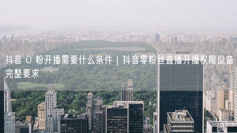 抖音 0 粉开播需要什么条件｜抖音零粉丝直播开播权限设备完整要求