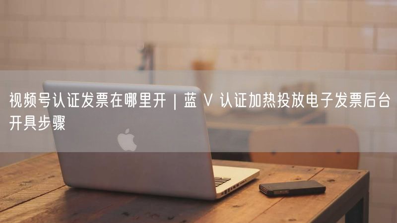 视频号认证发票在哪里开｜蓝 V 认证加热投放电子发票后台开具步骤