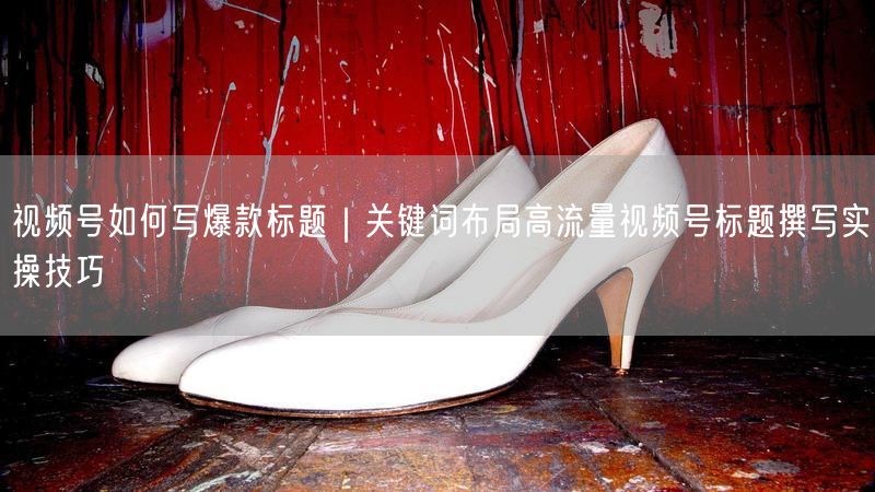 视频号如何写爆款标题｜关键词布局高流量视频号标题撰写实操技巧