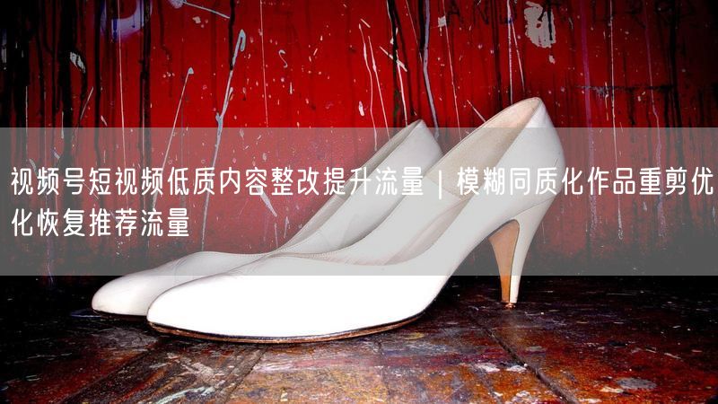 视频号短视频低质内容整改提升流量｜模糊同质化作品重剪优化恢复推荐流量