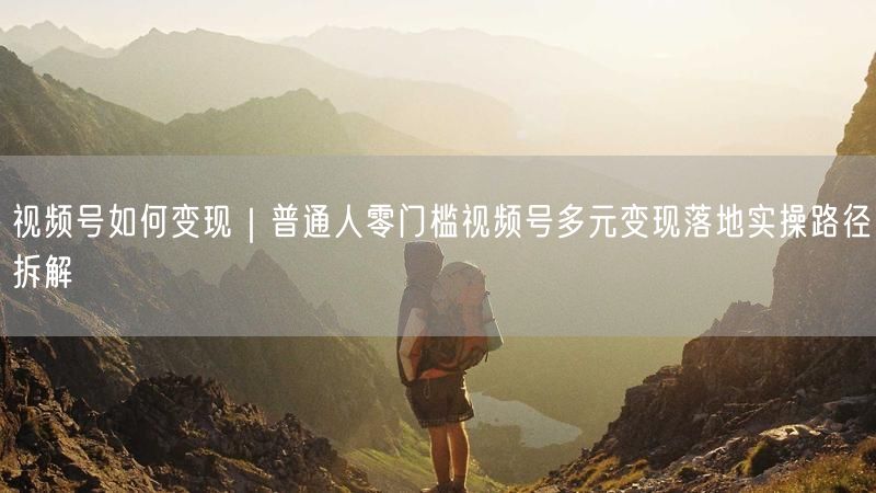 视频号如何变现｜普通人零门槛视频号多元变现落地实操路径拆解