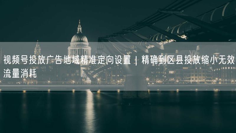 视频号投放广告地域精准定向设置｜精确到区县投放缩小无效流量消耗
