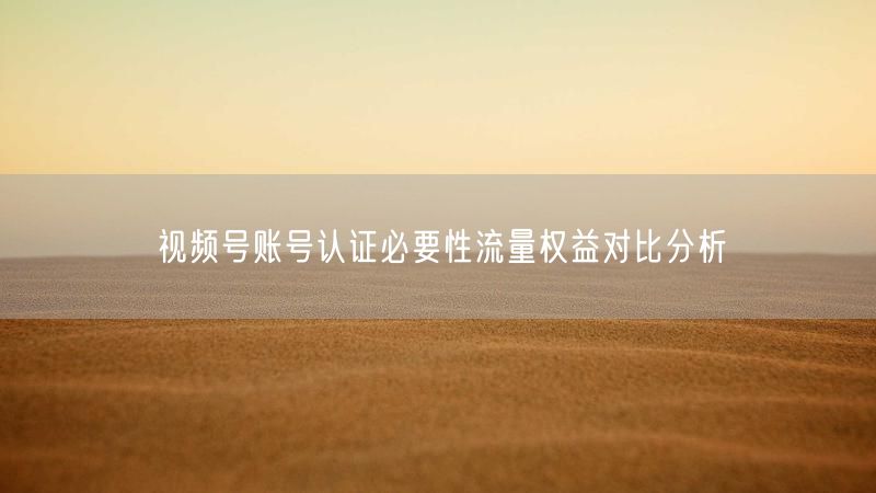 视频号账号认证必要性流量权益对比分析