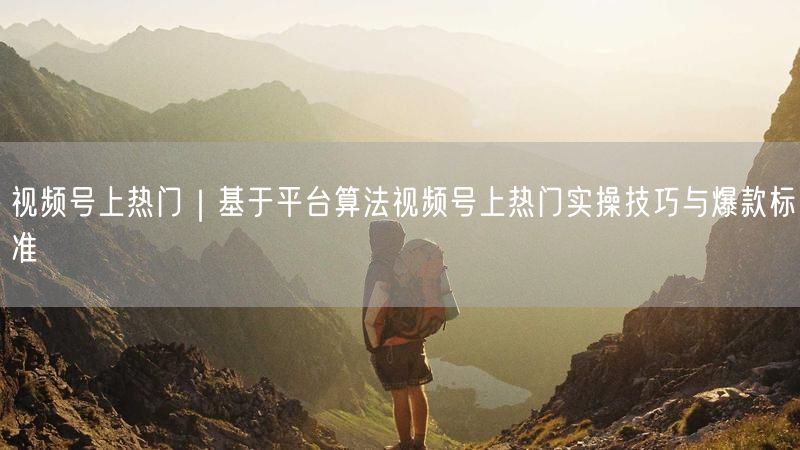 视频号上热门｜基于平台算法视频号上热门实操技巧与爆款标准