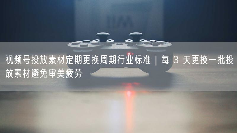 视频号投放素材定期更换周期行业标准｜每 3 天更换一批投放素材避免审美疲劳