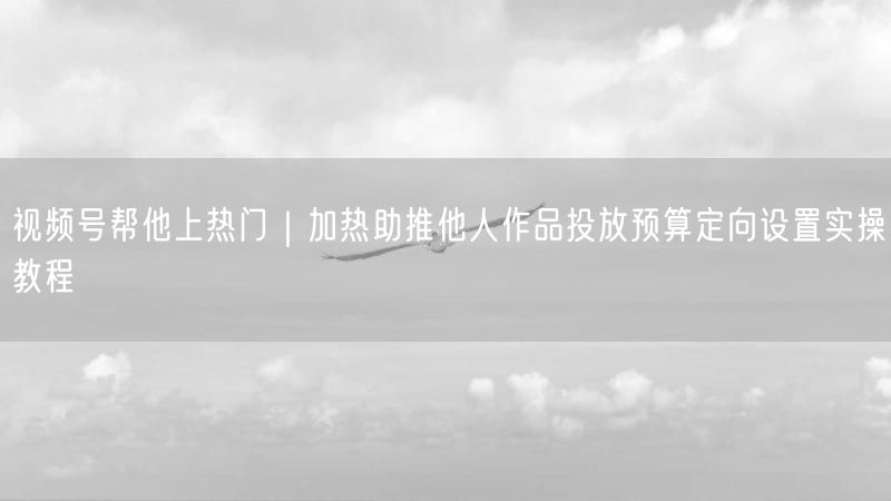视频号帮他上热门｜加热助推他人作品投放预算定向设置实操教程