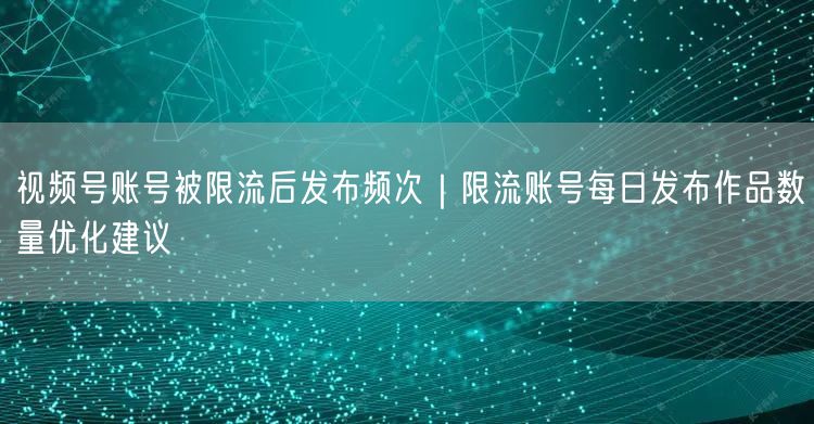视频号账号被限流后发布频次｜限流账号每日发布作品数量优化建议