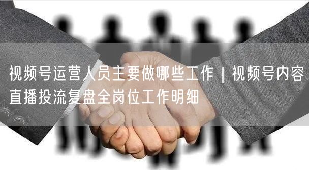 视频号运营人员主要做哪些工作｜视频号内容直播投流复盘全岗位工作明细