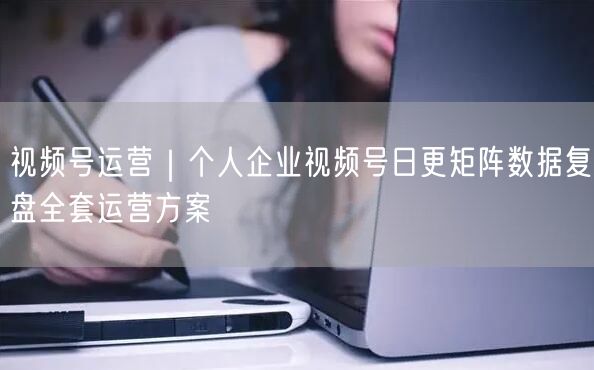 视频号运营｜个人企业视频号日更矩阵数据复盘全套运营方案