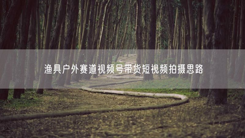 渔具户外赛道视频号带货短视频拍摄思路
