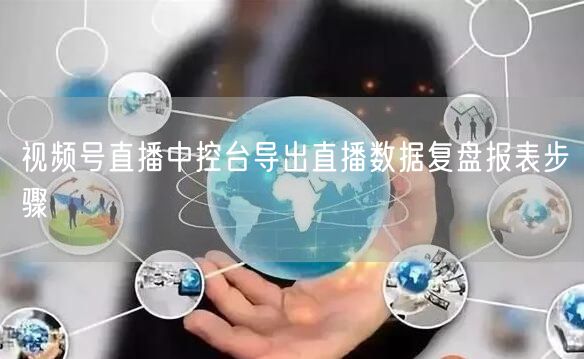视频号直播中控台导出直播数据复盘报表步骤