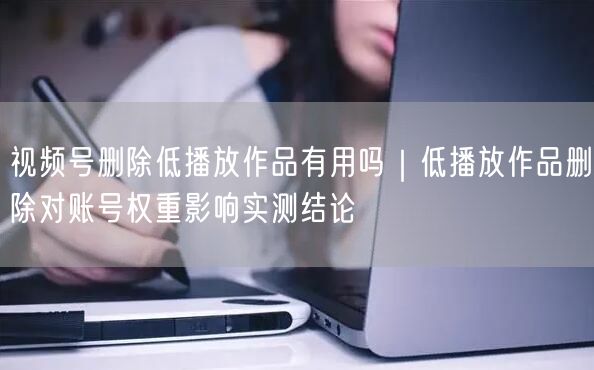 视频号删除低播放作品有用吗｜低播放作品删除对账号权重影响实测结论