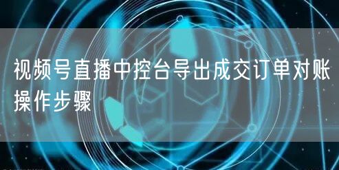 视频号直播中控台导出成交订单对账操作步骤