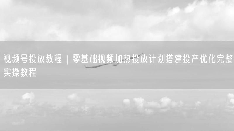 视频号投放教程｜零基础视频加热投放计划搭建投产优化完整实操教程