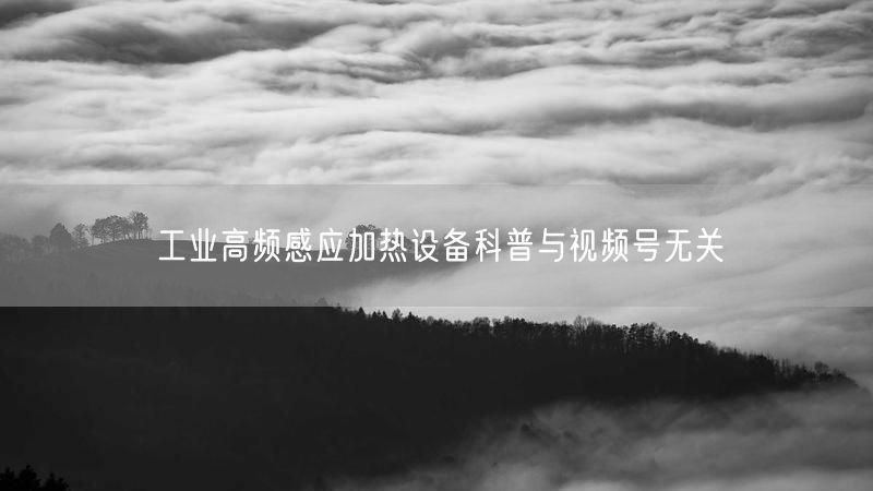 工业高频感应加热设备科普与视频号无关