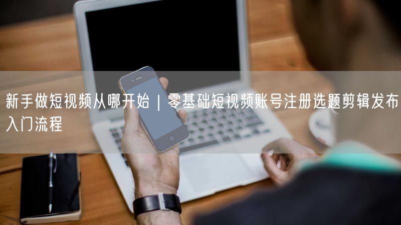 新手做短视频从哪开始｜零基础短视频账号注册选题剪辑发布入门流程