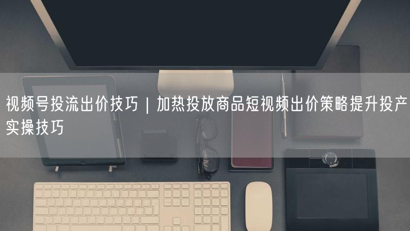 视频号投流出价技巧｜加热投放商品短视频出价策略提升投产实操技巧