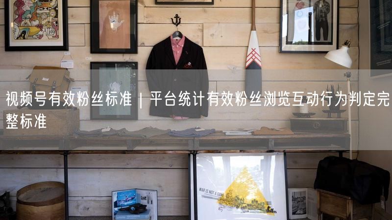 视频号有效粉丝标准｜平台统计有效粉丝浏览互动行为判定完整标准