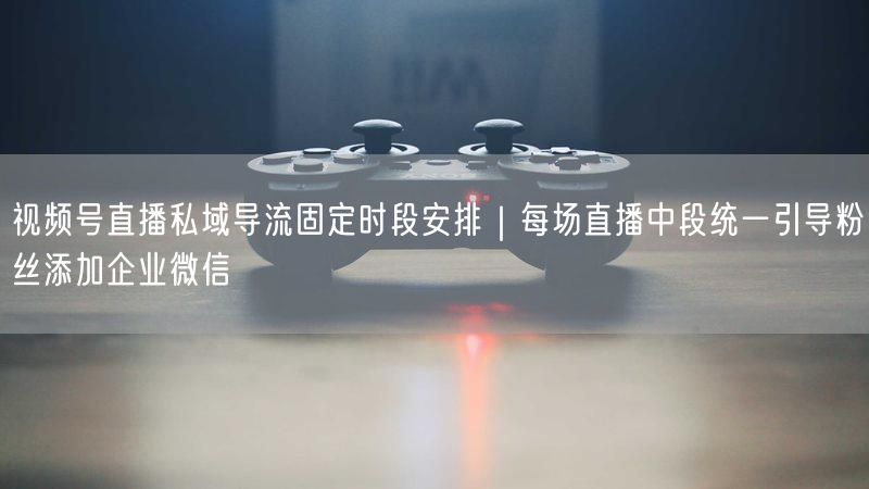 视频号直播私域导流固定时段安排｜每场直播中段统一引导粉丝添加企业微信