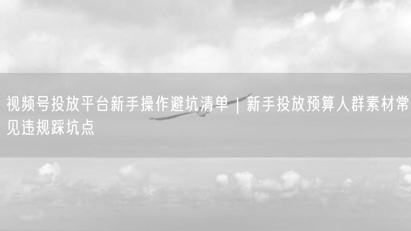 视频号投放平台新手操作避坑清单｜新手投放预算人群素材常见违规踩坑点