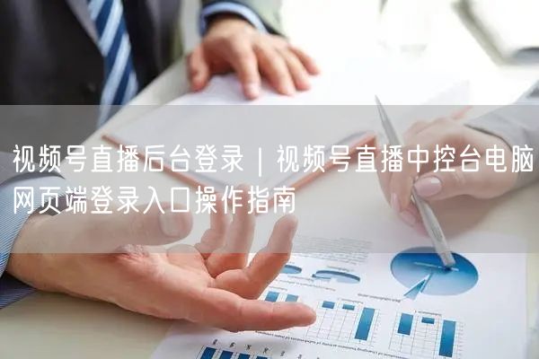 视频号直播后台登录｜视频号直播中控台电脑网页端登录入口操作指南