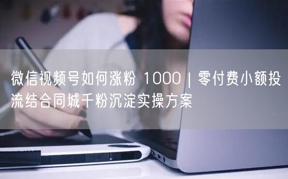 微信视频号如何涨粉 1000｜零付费小额投流结合同城千粉沉淀实操方案