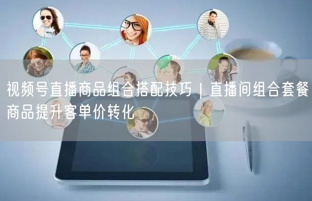 视频号直播商品组合搭配技巧｜直播间组合套餐商品提升客单价转化