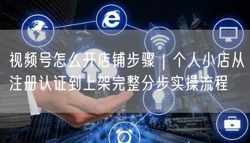 视频号怎么开店铺步骤｜个人小店从注册认证到上架完整分步实操流程