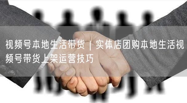 视频号本地生活带货｜实体店团购本地生活视频号带货上架运营技巧