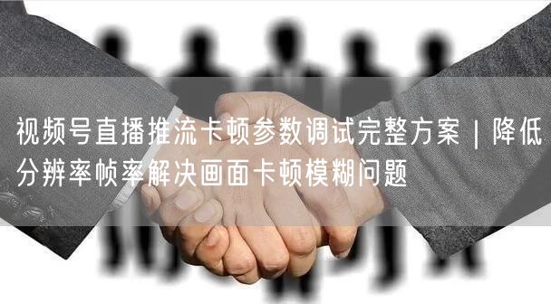 视频号直播推流卡顿参数调试完整方案｜降低分辨率帧率解决画面卡顿模糊问题