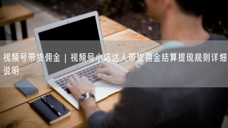 视频号带货佣金｜视频号小店达人带货佣金结算提现规则详细说明