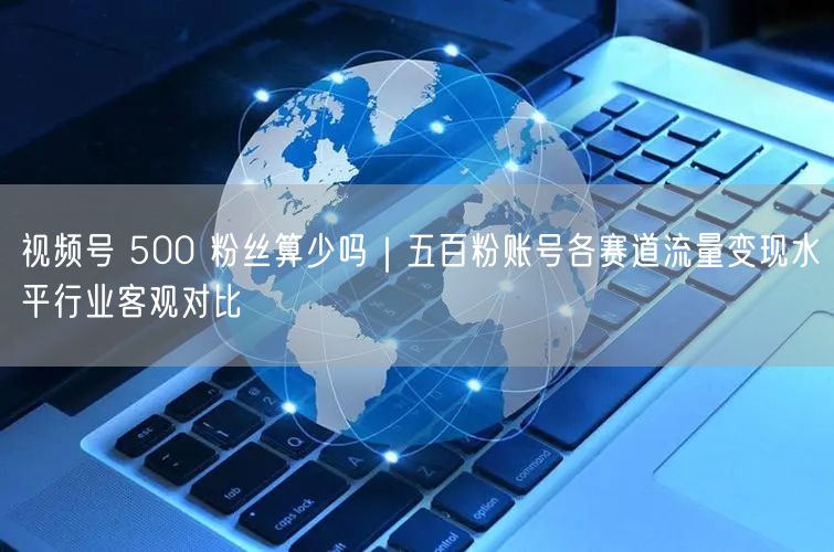 视频号 500 粉丝算少吗｜五百粉账号各赛道流量变现水平行业客观对比