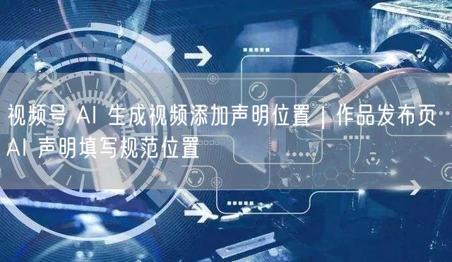 视频号 AI 生成视频添加声明位置｜作品发布页 AI 声明填写规范位置